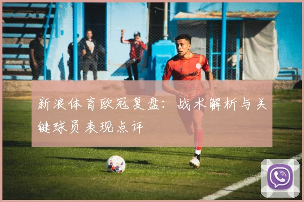 新浪体育欧冠复盘：战术解析与关键球员表现点评
