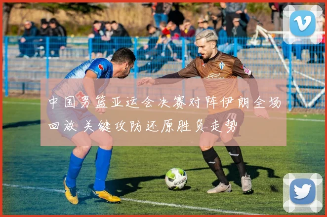 中国男篮亚运会决赛对阵伊朗全场回放 关键攻防还原胜负走势