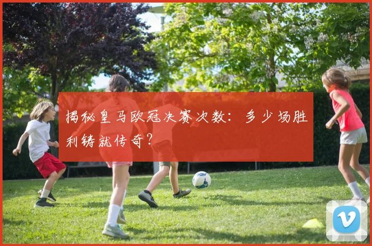 揭秘皇马欧冠决赛次数：多少场胜利铸就传奇？