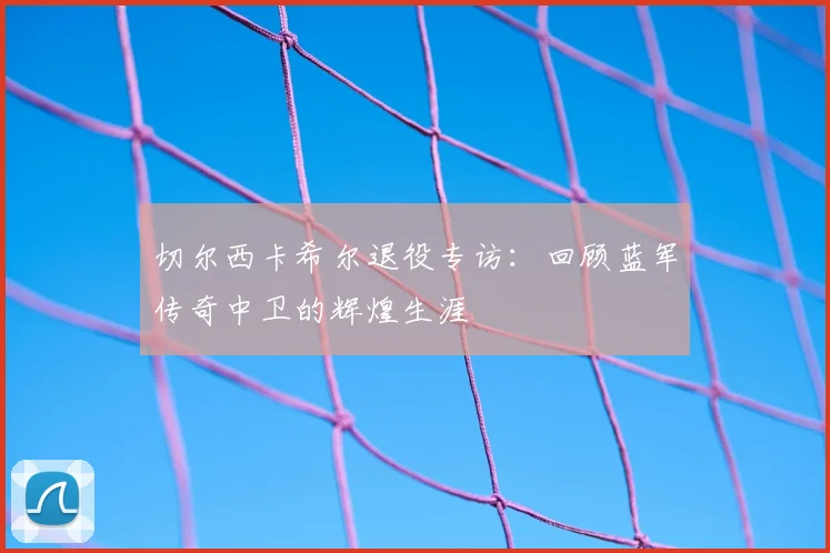 切尔西卡希尔退役专访：回顾蓝军传奇中卫的辉煌生涯