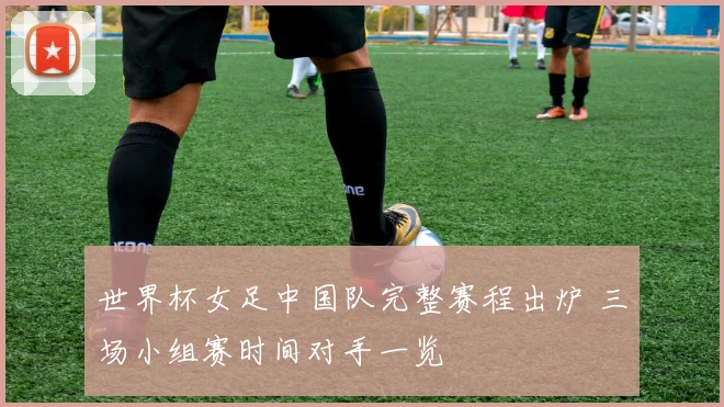 世界杯女足中国队完整赛程出炉 三场小组赛时间对手一览