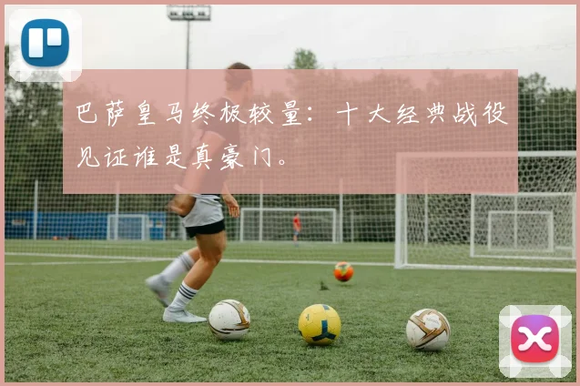 巴萨皇马终极较量：十大经典战役见证谁是真豪门。