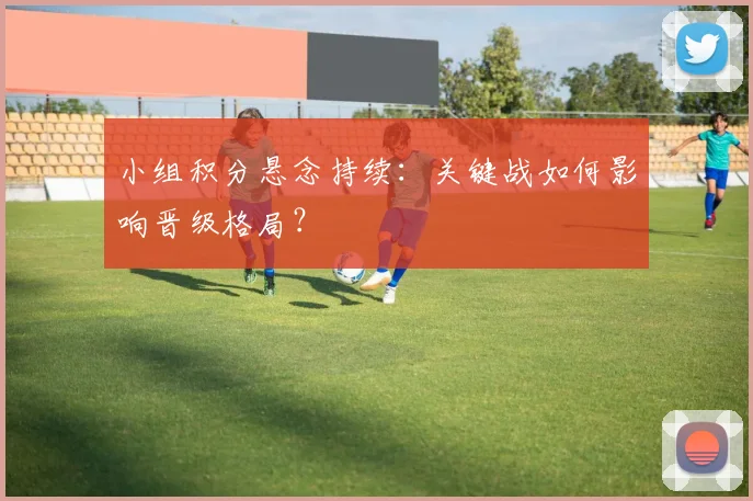 小组积分悬念持续：关键战如何影响晋级格局？