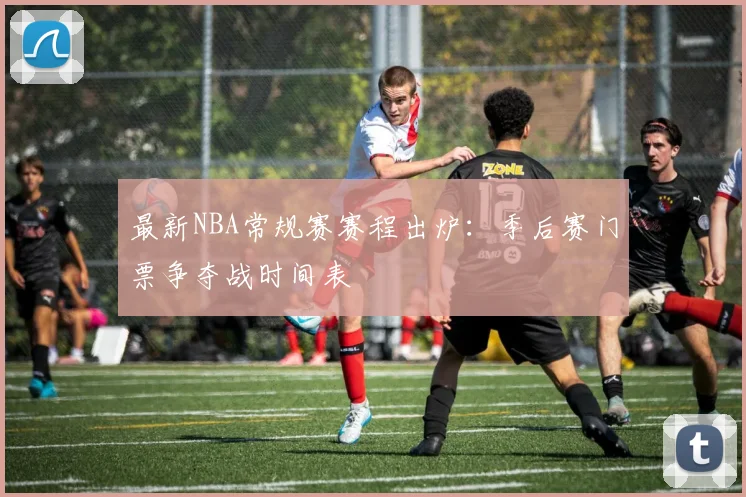 最新NBA常规赛赛程出炉：季后赛门票争夺战时间表