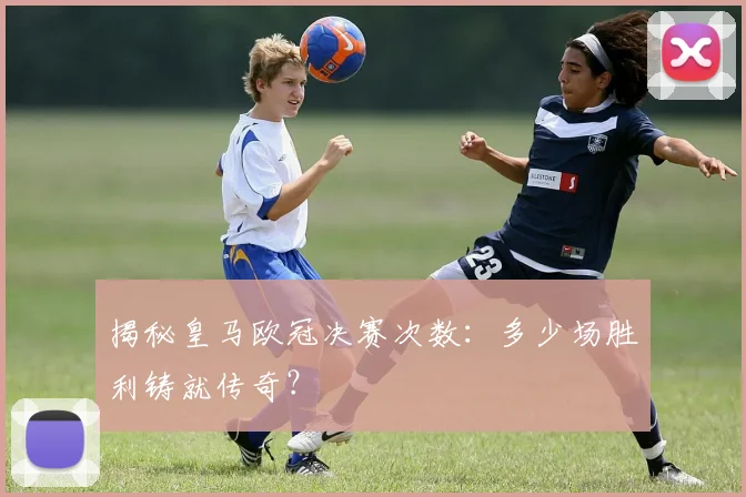 揭秘皇马欧冠决赛次数：多少场胜利铸就传奇？