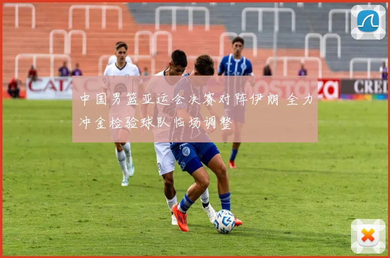 中国男篮亚运会决赛对阵伊朗 全力冲金检验球队临场调整