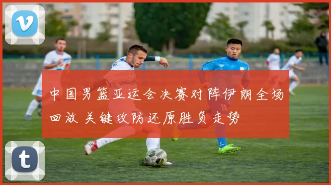 中国男篮亚运会决赛对阵伊朗全场回放 关键攻防还原胜负走势