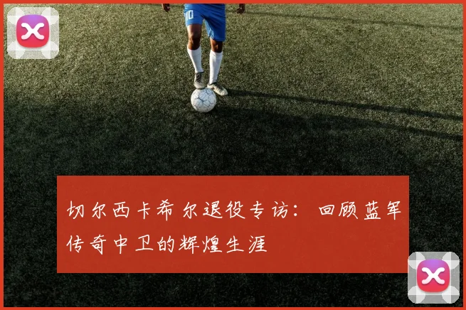 切尔西卡希尔退役专访：回顾蓝军传奇中卫的辉煌生涯