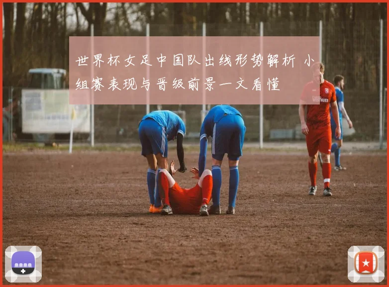 世界杯女足中国队出线形势解析 小组赛表现与晋级前景一文看懂