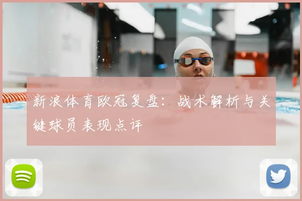 新浪体育欧冠复盘：战术解析与关键球员表现点评